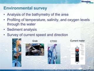 Environmental survey
• Analysis of the bathymetry of the area
• Profiling of temperature, salinity, and oxygen levels
through the water
• Sediment analysis
• Survey of current speed and direction
CTDO Current meterGrab
 