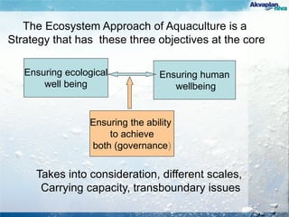 Ensuring ecological
well being
Ensuring human
wellbeing
Ensuring the ability
to achieve
both (governance)
The Ecosystem Approach of Aquaculture is a
Strategy that has these three objectives at the core
Takes into consideration, different scales,
Carrying capacity, transboundary issues
 