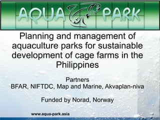 Planning and management of
aquaculture parks for sustainable
development of cage farms in the
Philippines
Partners
BFAR, NIFTDC, Map and Marine, Akvaplan-niva
Funded by Norad, Norway
www.aqua-park.asia
 