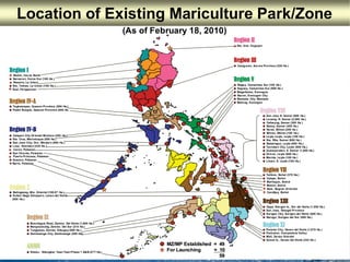 Philippine Mariculture park locations
#
#
#
#
#
Badoc, Ilocos Norte
Narvacan, Ilocos Sur (100 Ha.)
Rosario, La Union
Sto. Tomas, La Union (100 Ha.)
Sual, Pangasinan
Tagkawayan, Quezon Province (500 Ha.)
Padre Burgos, Quezon Province (500 Ha.
Region VIIIRegion VIII
Panabo City, Davao del Norte (1,075 Ha.)
Pantukan, Compostela Valley
Mati, Davao Oriental
Samal Is., Davao del Norte (224 Ha.)
Talibon, Bohol (370 Ha.)
Calape, Bohol
Maribujoc, Bohol
Mabini, Bohol
Bais, Negros Orriental
Candijay, Bohol
Region IRegion I
Region IVRegion IV--AA
Region VIIRegion VII
Region IXRegion IX
Region XIRegion XI
Region VRegion V
Region IVRegion IV--BB
Sibutu - Sitangkai, Tawi-Tawi Phase 1 A&B (27T Ha.)
ARMMARMM
Balingasag, Mis. Oriental (195.07 Ha.)
Sultan Naga Dimaporo, Lanao del Norte
(500 Ha.)
Region XRegion X
Dapa, Siargao Is., Sur del Norte (1,000 Ha.)
San Jose, Dinagat Province
Surigao City, Surigao del Norte (500 Ha.)
Barugo, Surigao del Sur (500 Ha.)
Region XIIIRegion XIII
Mursilagos Rizal, Zambo. Del Norte (1,000 Ha.)
Margosatubig, Zambo. Del Sur (214 Ha.)
Tungawan, Zambo. Sibugay (500 Ha.)
Zamboanga City, Zamboanga (200 Ha)
Calapan City Oriental Mindoro (200 Ha.)
Sta. Cruz, Marinduque (500 Ha.)
San Jose City, Occ. Mindoro (500 Ha.)
Looc, Romblon (435 Ha.)
Coron, Palawan
San Vicente, Palawan
Puerto Princesa, Palawan
Quezon, Palawan
Narra, Palawan
San Jose N. Samar (800 Ha.)
Laoang, N. Samar (2,500 Ha.)
Calbayog, Samar (300 Ha.)
Basey, Samar (400 Ha.)
Naval, Biliran (200 Ha.)
Biliran, Biliran (100 Ha.)
Leyte Leyte, Leyte (100 Ha.)
Sta. Rita, Samar (600 Ha.)
Babatngon, Leyte (600 Ha.)
Tacloban City, Leyte (800 Ha.)
Quinapondan, E. Samar (1,000 Ha.)
Ormoc, Leyte (600 Ha.)
Merida, Leyte (100 Ha.)
Liloan, S. Leyte (100 Ha.)
Ragay, Camarines Sur (105 Ha.)
Sagnay, Camarines Sur (500 Ha.)
Magallanes, Sorsogon
Bacon, Sorsogon City
Masbate City, Masbate
Matnog, Sorsogon
Region IIRegion II
Sta. Ana, Cagayan
Casiguran, Aurora Province (320 Ha.)
Region IIIRegion III
Location of Existing Mariculture Park/Zone
(As of February 18, 2010)
MZ/MP Established = 49MZ/MP Established = 49
For LaunchingFor Launching = 10= 10
5959
 