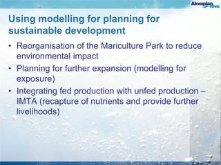 Using modelling for planning for
sustainable development
• Reorganisation of the Mariculture Park to reduce
environmental impact
• Planning for further expansion (modelling for
exposure)
• Integrating fed production with unfed production –
IMTA (recapture of nutrients and provide further
livelihoods)
 
