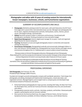 Vasna	
  Wilson	
  
+1	
  (415)	
  317-­‐6173	
  ●	
  vasna@vasphotography.com	
  
Photographer	
  and	
  editor	
  with	
  15	
  years	
  of	
  creating	
  content	
  for	
  internationally	
  
known	
  newspapers,	
  businesses,	
  schools,	
  and	
  humanitarian	
  organizations	
  
	
  
SUMMARY	
  OF	
  ACCOMPLISHMENTS	
  AND	
  SKILLS	
  
	
  
• Photography:	
  Worked	
  as	
  photojournalist	
  for	
  seven	
  years,	
  with	
  work	
  featured	
  on	
  the	
  NY	
  Times’	
  
front	
  page	
  and	
  in	
  several	
  other	
  internationally	
  known	
  journals.	
  Managed	
  own	
  photography	
  firm	
  
for	
  ten	
  years,	
  regularly	
  shooting	
  business	
  portraits,	
  family	
  photos,	
  events,	
  interiors,	
  picture	
  
stories,	
  ethnological	
  settings,	
  and	
  landscapes.	
  
• Editing:	
  Routinely	
  worked	
  as	
  editor	
  in	
  newsrooms	
  and	
  businesses.	
  Coordinated	
  with	
  
photographers	
  worldwide,	
  finishing	
  all	
  projects	
  on	
  time	
  and	
  within	
  budget.	
  
• Digital	
  Asset	
  Management:	
  Acted	
  as	
  digital	
  asset	
  manager	
  for	
  six	
  years—built	
  and	
  organized	
  
digital	
  libraries	
  for	
  several	
  companies.	
  
• Teaching:	
  Developed	
  curricula	
  and	
  taught	
  photography	
  classes	
  in	
  universities	
  and	
  corporate	
  
settings	
  for	
  three	
  years.	
  
• Humanitarian	
  Photography:	
  Photographed	
  medically	
  and	
  economically	
  challenged	
  children	
  in	
  
Asia,	
  Latin	
  America,	
  and	
  the	
  Middle	
  East.	
  Photographed	
  low-­‐income	
  families	
  and	
  fragile	
  natural	
  
environments	
  throughout	
  the	
  U.S.	
  Published	
  work	
  in	
  several	
  outlets	
  to	
  boost	
  fundraising.	
  
	
  
Photojournalism	
  ●	
  Portrait	
  Photography	
  ●	
  Business	
  Photography	
  ●	
  Event	
  Photography	
  	
  
Photo	
  Editing	
  ●	
  Pre-­‐and	
  Post-­‐production	
  ●	
  Corporate	
  Communication	
  Strategies	
  ●	
  Recruiting	
  ●	
  Training	
  
Contract	
  Negotiation	
  ●	
  Content	
  Licensing	
  ●	
  Audio-­‐video	
  Production	
  ●	
  Picture	
  Layout	
  
Digital	
  Asset	
  Management	
  ●	
  Metadata	
  ●	
  Web	
  Distribution	
  ●	
  Social	
  Media	
  ●	
  Teaching	
  
Journalistic	
  Ethics	
  ●	
  International	
  Collaboration	
  ●	
  Multicultural	
  Environments	
  ●	
  Photoshop	
  ●	
  LightRoom	
  
●	
  Verbal	
  and	
  Written	
  Communications	
  ●	
  English	
  ●	
  Thai	
  ●	
  Laotian	
  
	
  
PROFESSIONAL	
  EXPERIENCE	
  
	
  
VAS	
  Photography,	
  San	
  Francisco,	
  CA,	
  USA	
  
President/Project	
  Manager	
  (2005–Present)	
  
Founded	
  and	
  managed	
  successful	
  photography	
  company	
  with	
  worldwide	
  operations.	
  Took	
  charge	
  of	
  all	
  
photography	
  and	
  editing,	
  developed	
  and	
  implemented	
  marketing	
  plans,	
  closed	
  sales	
  deals,	
  and	
  
negotiated	
  contracts.	
  Managed	
  logistics	
  and	
  arranged	
  travel	
  as	
  company	
  grew	
  and	
  developed	
  large	
  
international	
  network	
  of	
  freelancers	
  and	
  clients.	
  	
  
	
  
• Performed	
  freelance	
  photography	
  for	
  major	
  journals,	
  including	
  USA	
  Today,	
  the	
  New	
  York	
  Times,	
  
the	
  Washington	
  Post,	
  and	
  the	
  San	
  Francisco	
  Chronicle.	
  Developed	
  story	
  lines	
  and	
  coordinated	
  
with	
  editors.	
  
• Photographed	
  corporate	
  events,	
  portraits,	
  interviews,	
  products,	
  and	
  facilities.	
  Showcased	
  public	
  
speakers,	
  perfecting	
  fast	
  and	
  non-­‐intrusive	
  methods.	
  
• Shot	
  events	
  for	
  the	
  American	
  Red	
  Cross,	
  the	
  League	
  of	
  Women	
  Voters,	
  the	
  San	
  Francisco	
  
Symphony	
  Orchestra	
  and	
  Ballet,	
  Art	
  Silicon	
  Valley/San	
  Francisco,	
  and	
  Ai	
  Weiwei	
  Alcatraz.	
  	
  
 