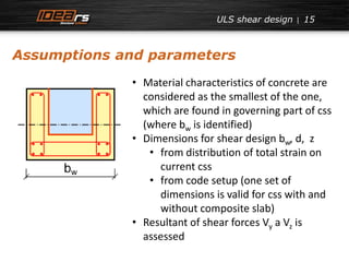 ULS shear design 15 
Assumptions and parameters 
• Material characteristics of concrete are 
considered as the smallest of the one, 
which are found in governing part of css 
(where bw is identified) 
• Dimensions for shear design bw, d, z 
• from distribution of total strain on 
current css 
• from code setup (one set of 
dimensions is valid for css with and 
without composite slab) 
• Resultant of shear forces Vy a Vz is 
assessed 
 