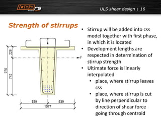 16 
Strength of stirrups 
ULS shear design 
• Stirrup will be added into css 
model together with first phase, 
in which it is located 
• Development lengths are 
respected in determination of 
stirrup strength 
• Ultimate force is linearly 
interpolated 
• place, where stirrup leaves 
css 
• place, where stirrup is cut 
by line perpendicular to 
direction of shear force 
going through centroid 
 