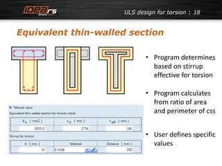ULS design for torsion 18 
Equivalent thin-walled section 
• Program determines 
based on stirrup 
effective for torsion 
• Program calculates 
from ratio of area 
and perimeter of css 
• User defines specific 
values 
 