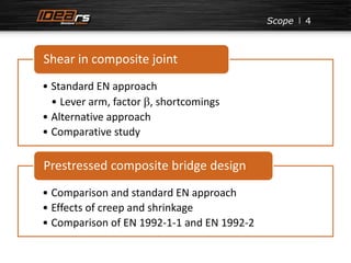 4 
Shear in composite joint 
• Standard EN approach 
• Lever arm, factor b, shortcomings 
• Alternative approach 
• Comparative study 
Prestressed composite bridge design 
• Comparison and standard EN approach 
• Effects of creep and shrinkage 
• Comparison of EN 1992-1-1 and EN 1992-2 
Scope 
 