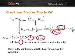 SLS crack width 41 
Crack width according to EN 
  k r sm cm w  s    ,max 
  
   
s 
  
, ,  
  0.6 
sm cm E E 
r p eff s c k k ,max 1 2 ,  3.4  0.425  / 
  
s 
s 
ct eff e p eff 
s p eff 
t 
s 
f 
k 
E 
 
 
1 
, 
 
   
1.3h  x for distance of reinforcement > 5 (c + Ф/2) 
Stress in the reinforcement is the basis for crack width 
calculation 
 