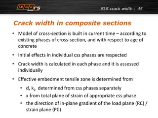 45 
• Model of cross-section is built in current time – according to 
existing phases of cross-section, and with respect to age of 
concrete 
• Initial effects in individual css phases are respected 
• Crack width is calculated in each phase and it is assessed 
individually 
• Effective embedment tensile zone is determined from 
• d, k2 determined from css phases separately 
• x from total plane of strain of appropriate css phase 
• the direction of in-plane gradient of the load plane (RC) / 
strain plane (PC) 
SLS crack width 
Crack width in composite sections 
 