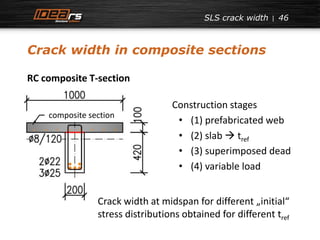 SLS crack width 
Crack width in composite sections 
46 
RC composite T-section 
Construction stages 
• (1) prefabricated web 
• (2) slab  tref 
• (3) superimposed dead 
• (4) variable load 
composite section 
Crack width at midspan for different „initial“ 
stress distributions obtained for different tref 
 