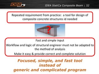 IDEA StatiCa Composite Beam 52 
Repeated requirement from practice: a tool for design of 
composite concrete structures id needed 
? 
Fast and simple input 
Workflow and logic of structural engineer must not be adapted to 
the method of analysis 
Make it easy & provide correct and complete solution 
Focused, simple, and fast tool 
instead of 
generic and complicated program 
 