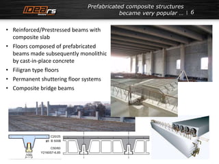 6 
Prefabricated composite structures 
became very popular … 
• Reinforced/Prestressed beams with 
composite slab 
• Floors composed of prefabricated 
beams made subsequently monolithic 
by cast-in-place concrete 
• Filigran type floors 
• Permanent shuttering floor systems 
• Composite bridge beams 
 