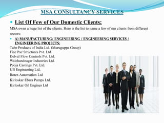 MSA CONSULTANCY SERVICES
 List Of Few of Our Domestic Clients:
MSA owns a huge list of the clients. Here is the list to name a few of our clients from different
sectors:
 A) MANUFACTURING/ ENGINEERING / ENGINEERING SERVICES /
ENGINEERING PROJECTS:
Tube Products of India Ltd. (Muruguppa Group)
Fine Pac Structures Pvt. Ltd.
Delval Flow Controls Pvt. Ltd.
Walchandnagar Industries Ltd.
Pooja Castings Pvt. Ltd.
UB Engineering Ltd.
Rotex Automation Ltd
Kirloskar Ebara Pumps Ltd.
Kirloskar Oil Engines Ltd
 