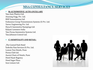 MSA CONSULTANCY SERVICES
 B) AUTOMOTIVE/ AUTO ANCILLARY
Tata Auto Plastics Ltd.
Anurang Engg. Pvt. Ltd.
RSB Transmissions Ltd.
Endurance Group Transmissions Systems (I) Pvt. Ltd.
Varroc Engineering Pvt. Ltd.
Dyna K Automotive Stampings Ltd.
Kalyani Lemmerz India
Tata Ficosa Automotive Systems Ltd.
Tata Johnson Control Ltd.
 C) HOSPITALITY AND RETAIL:
The Central Park Hotel
Sodexho Pass Services (I) Pvt. Ltd.
Lemon Tree Hotels, Pune
Poona Club Ltd.
Ascent Chain of Hotels, Pune
Hotel Hyatt Regency
Hotel Sagar Plaza
Inox Leisure Ltd.
 