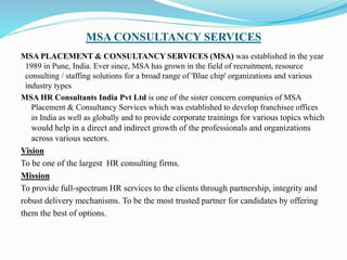 MSA CONSULTANCY SERVICES
MSA PLACEMENT & CONSULTANCY SERVICES (MSA) was established in the year
1989 in Pune, India. Ever since, MSA has grown in the field of recruitment, resource
consulting / staffing solutions for a broad range of 'Blue chip' organizations and various
industry types
MSA HR Consultants India Pvt Ltd is one of the sister concern companies of MSA
Placement & Consultancy Services which was established to develop franchisee offices
in India as well as globally and to provide corporate trainings for various topics which
would help in a direct and indirect growth of the professionals and organizations
across various sectors.
Vision
To be one of the largest HR consulting firms.
Mission
To provide full-spectrum HR services to the clients through partnership, integrity and
robust delivery mechanisms. To be the most trusted partner for candidates by offering
them the best of options.
 