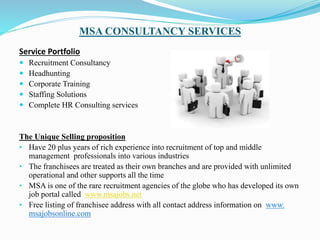 MSA CONSULTANCY SERVICES
Service Portfolio
 Recruitment Consultancy
 Headhunting
 Corporate Training
 Staffing Solutions
 Complete HR Consulting services
The Unique Selling proposition
• Have 20 plus years of rich experience into recruitment of top and middle
management professionals into various industries
• The franchisees are treated as their own branches and are provided with unlimited
operational and other supports all the time
• MSA is one of the rare recruitment agencies of the globe who has developed its own
job portal called www.msajobs.net
• Free listing of franchisee address with all contact address information on www.
msajobsonline.com
 