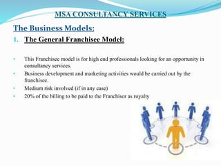 MSA CONSULTANCY SERVICES
The Business Models:
1. The General Franchisee Model:
• This Franchisee model is for high end professionals looking for an opportunity in
consultancy services.
• Business development and marketing activities would be carried out by the
franchisee.
• Medium risk involved (if in any case)
• 20% of the billing to be paid to the Franchisor as royalty
 