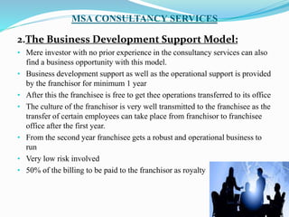MSA CONSULTANCY SERVICES
2.The Business Development Support Model:
• Mere investor with no prior experience in the consultancy services can also
find a business opportunity with this model.
• Business development support as well as the operational support is provided
by the franchisor for minimum 1 year
• After this the franchisee is free to get thee operations transferred to its office
• The culture of the franchisor is very well transmitted to the franchisee as the
transfer of certain employees can take place from franchisor to franchisee
office after the first year.
• From the second year franchisee gets a robust and operational business to
run
• Very low risk involved
• 50% of the billing to be paid to the franchisor as royalty
 