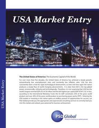 USA Market Entry
USAMarketEntry
PSDPSDGlobal
™
The key to unlocking your global potential
The United States of America: The Economic Capital of the World
For over more than five decades, the United States of America has achieved a steady growth,
extraordinarily low unemployment rates and constantly low inflation rates. USA has also
consistently been a hub for rapid technological advancement, as time and time again the nation
produces a steady flow of world changing advancements. It is clear that USA is the top global
power, economically, militarily and technologically. Therefore, it is not surprising that USA has the
world’s largest nominal GDP of $14.78 trillion and the 6th highest per capita GDP of $47,132. In fact,
according to the International Monetary Fund, the US GDP constitutes 23% of the gross world
product and over 20% of the gross world product at purchasing power parity (PPP). Entering the
USA market or investing in the nation opens an endless amount of opportunities for success. Let
PSD Global provide you the appropriate and experienced consulting services to correctly lead you
into this market and unleash your potential for business achievement.
 