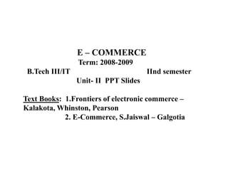 E – COMMERCE
Term: 2008-2009
B.Tech III/IT IInd semester
Unit- II PPT Slides
Text Books: 1.Frontiers of electronic commerce –
Kalakota, Whinston, Pearson
2. E-Commerce, S.Jaiswal – Galgotia
 