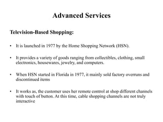 Advanced Services
Television-Based Shopping:
• It is launched in 1977 by the Home Shopping Network (HSN).
• It provides a variety of goods ranging from collectibles, clothing, small
electronics, housewares, jewelry, and computers.
• When HSN started in Florida in 1977, it mainly sold factory overruns and
discontinued items
• It works as, the customer uses her remote control at shop different channels
with touch of button. At this time, cable shopping channels are not truly
interactive
 