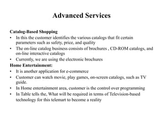 Advanced Services
Catalog-Based Shopping
• In this the customer identifies the various catalogs that fit certain
parameters such as safety, price, and quality
• The on-line catalog business consists of brochures , CD-ROM catalogs, and
on-line interactive catalogs
• Currently, we are using the electronic brochures
Home Entertainment:
• It is another application for e-commerce
• Customer can watch movie, play games, on-screen catalogs, such as TV
guide.
• In Home entertainment area, customer is the control over programming
• In Table tells the, What will be required in terms of Television-based
technology for this telemart to become a reality
 