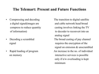 The Telemart: Present and Future Functions
• Compressing and decoding The transition to digital satellite
a digital signal(images are and cable network head broad
compress to reduce quantity casting involves linking the TV
of information) to decoder to reconvert into an
analog signal
• Decoding a scrambled The broad casting of pay channel
signal requires the encryption of the
signal on emission & unscrambled
• Rapid loading of program An increase in the no. of individual
on memory interactive services is possible
only if n/w overloading is kept
minimum
 