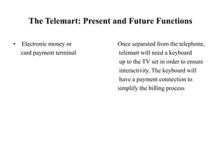 The Telemart: Present and Future Functions
• Electronic money or Once separated from the telephone,
card payment terminal telemart will need a keyboard
up to the TV set in order to ensure
interactivity. The keyboard will
have a payment connection to
simplify the billing process
 