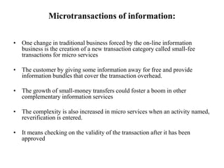 Microtransactions of information:
• One change in traditional business forced by the on-line information
business is the creation of a new transaction category called small-fee
transactions for micro services
• The customer by giving some information away for free and provide
information bundles that cover the transaction overhead.
• The growth of small-money transfers could foster a boom in other
complementary information services
• The complexity is also increased in micro services when an activity named,
reverification is entered.
• It means checking on the validity of the transaction after it has been
approved
 