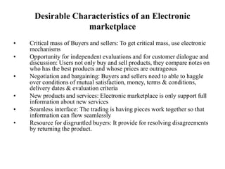 Desirable Characteristics of an Electronic
marketplace
• Critical mass of Buyers and sellers: To get critical mass, use electronic
mechanisms
• Opportunity for independent evaluations and for customer dialogue and
discussion: Users not only buy and sell products, they compare notes on
who has the best products and whose prices are outrageous
• Negotiation and bargaining: Buyers and sellers need to able to haggle
over conditions of mutual satisfaction, money, terms & conditions,
delivery dates & evaluation criteria
• New products and services: Electronic marketplace is only support full
information about new services
• Seamless interface: The trading is having pieces work together so that
information can flow seamlessly
• Resource for disgruntled buyers: It provide for resolving disagreements
by returning the product.
 