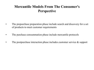 Mercantile Models From The Consumer's
Perspective
• The prepurchase preparation phase include search and discovery for a set
of products to meet customer requirements
• The purchase consummation phase include mercantile protocols
• The postpurchase interaction phase includes customer service & support
 