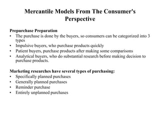 Mercantile Models From The Consumer's
Perspective
Prepurchase Preparation
• The purchase is done by the buyers, so consumers can be categorized into 3
types
• Impulsive buyers, who purchase products quickly
• Patient buyers, purchase products after making some comparisons
• Analytical buyers, who do substantial research before making decision to
purchase products.
Marketing researches have several types of purchasing:
• Specifically planned purchases
• Generally planned purchases
• Reminder purchase
• Entirely unplanned purchases
 