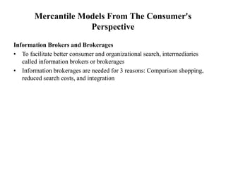 Mercantile Models From The Consumer's
Perspective
Information Brokers and Brokerages
• To facilitate better consumer and organizational search, intermediaries
called information brokers or brokerages
• Information brokerages are needed for 3 reasons: Comparison shopping,
reduced search costs, and integration
 