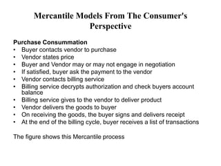 Mercantile Models From The Consumer's
Perspective
Purchase Consummation
• Buyer contacts vendor to purchase
• Vendor states price
• Buyer and Vendor may or may not engage in negotiation
• If satisfied, buyer ask the payment to the vendor
• Vendor contacts billing service
• Billing service decrypts authorization and check buyers account
balance
• Billing service gives to the vendor to deliver product
• Vendor delivers the goods to buyer
• On receiving the goods, the buyer signs and delivers receipt
• At the end of the billing cycle, buyer receives a list of transactions
The figure shows this Mercantile process
 