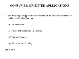CONSUMER-ORIENTED APLLICATIONS
• The wide range of applications envisioned for the consumer marketplace
can be broadly classified into:
(i) Entertainment
(ii) Financial Services and Information
(iii) Essential Services
(iv) Education and Training
See in table
 