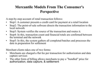 Mercantile Models From The Consumer's
Perspective
A step-by-step account of retail transaction follows:
• Step1: A customer presents a credit card for payment at a retail location
• Step2: The point-of-sale software directs the transaction information to the
local network
• Step3: System verifies the source of the transaction and routes it.
• Step4: In this, transaction count and financial totals are confirmed between
the terminal and the network
• Step5: In this, the system gathers all completed batches and processes the
data in preparation for settlement
Merchant clients takes one of two forms:
• Merchants are charged a flat fee per transaction for authorization and data
capture services
• The other form of billing allows merchants to pay a ”bundled” price for
authorization, data capture, & settlement
 