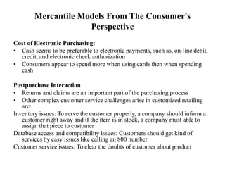 Mercantile Models From The Consumer's
Perspective
Cost of Electronic Purchasing:
• Cash seems to be preferable to electronic payments, such as, on-line debit,
credit, and electronic check authorization
• Consumers appear to spend more when using cards then when spending
cash
Postpurchase Interaction
• Returns and claims are an important part of the purchasing process
• Other complex customer service challenges arise in customized retailing
are:
Inventory issues: To serve the customer properly, a company should inform a
customer right away and if the item is in stock, a company must able to
assign that piece to customer
Database access and compatibility issues: Customers should get kind of
services by easy issues like calling an 800 number
Customer service issues: To clear the doubts of customer about product
 