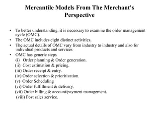 Mercantile Models From The Merchant's
Perspective
• To better understanding, it is necessary to examine the order management
cycle (OMC).
• The OMC includes eight distinct activities.
• The actual details of OMC vary from industry to industry and also for
individual products and services
• OMC has generic steps
(i) Order planning & Order generation.
(ii) Cost estimation & pricing.
(iii) Order receipt & entry.
(iv) Order selection & prioritization.
(v) Order Scheduling
(vi) Order fulfillment & delivery.
(vii) Order billing & account/payment management.
(viii) Post sales service.
 