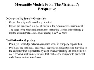 Mercantile Models From The Merchant's
Perspective
Order planning & order Generation
• Order planning leads to order generation.
• Orders are generated in a no. of ways in the e-commerce environment.
• The sales force broadcasts ads (direct marketing), sends personalized e-
mail to customers (cold calls), or creates a WWW page
Cost Estimation & pricing
• Pricing is the bridge between customer needs & company capabilities.
• Pricing at the individual order level depends on understanding the value to
the customer that is generated by each order, evaluating the cost of filling
each order; & instituting a system that enables the company to price each
order based on its value & cost
 