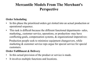Mercantile Models From The Merchant's
Perspective
Order Scheduling
• In this phase the prioritized orders get slotted into an actual production or
operational sequence.
• This task is difficult because the different functional departments- sales,
marketing,, customer service, operations, or production- may have
conflicting goals, compensation systems, & organizational imperatives:
Production people seek to minimize equipment changeovers, while
marketing & customer service reps argue for special service for special
customers.
Order Fulfillment & Delivery
• In this actual provision of the product or service is made.
• It involves multiple functions and locations.
 