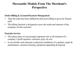 Mercantile Models From The Merchant's
Perspective
Order Billing & Account/Payment Management
• After the order has been fulfilled & delivered, billing is given by finance
staff.
• The billing function is designed to serve the needs and interests of the
company, not the customer.
Postsales Service
• This phase plays an increasingly important role in all elements of a
company’s profit equation: customer, price, & cost.
• It can include such elements as physical installation of a product, repair &
maintenance, customer training, equipment upgrading & disposal.
 