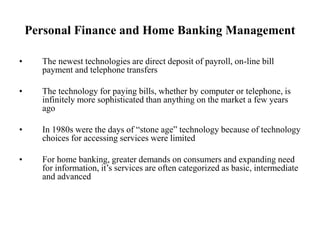 Personal Finance and Home Banking Management
• The newest technologies are direct deposit of payroll, on-line bill
payment and telephone transfers
• The technology for paying bills, whether by computer or telephone, is
infinitely more sophisticated than anything on the market a few years
ago
• In 1980s were the days of “stone age” technology because of technology
choices for accessing services were limited
• For home banking, greater demands on consumers and expanding need
for information, it’s services are often categorized as basic, intermediate
and advanced
 