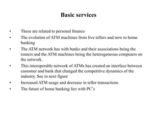 Basic services
• These are related to personal finance
• The evolution of ATM machines from live tellers and now to home
banking
• The ATM network has with banks and their associations being the
routers and the ATM machines being the heterogeneous computers on
the network.
• This interoperable network of ATMs has created an interface between
customer and bank that changed the competitive dynamics of the
industry. See in next figure
• Increased ATM usage and decrease in teller transactions
• The future of home banking lies with PC’s
 