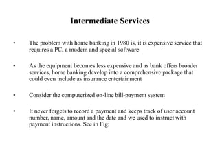Intermediate Services
• The problem with home banking in 1980 is, it is expensive service that
requires a PC, a modem and special software
• As the equipment becomes less expensive and as bank offers broader
services, home banking develop into a comprehensive package that
could even include as insurance entertainment
• Consider the computerized on-line bill-payment system
• It never forgets to record a payment and keeps track of user account
number, name, amount and the date and we used to instruct with
payment instructions. See in Fig;
 