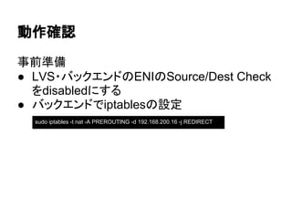 動作確認
事前準備
● LVS・バックエンドのENIのSource/Dest Check
をdisabledにする
● バックエンドでiptablesの設定
sudo iptables -t nat -A PREROUTING -d 192.168.200.16 -j REDIRECT
 