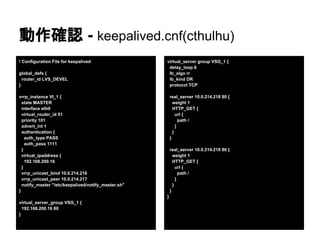 動作確認 - keepalived.cnf(cthulhu)
! Configuration File for keepalived
global_defs {
router_id LVS_DEVEL
}
vrrp_instance VI_1 {
state MASTER
interface eth0
virtual_router_id 51
priority 101
advert_int 1
authentication {
auth_type PASS
auth_pass 1111
}
virtual_ipaddress {
192.168.200.16
}
vrrp_unicast_bind 10.0.214.216
vrrp_unicast_peer 10.0.214.217
notify_master "/etc/keepalived/notify_master.sh"
}
virtual_server_group VSG_1 {
192.168.200.16 80
}
virtual_server group VSG_1 {
delay_loop 6
lb_algo rr
lb_kind DR
protocol TCP
real_server 10.0.214.218 80 {
weight 1
HTTP_GET {
url {
path /
}
}
}
real_server 10.0.214.219 80 {
weight 1
HTTP_GET {
url {
path /
}
}
}
}
 