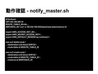 動作確認 - notify_master.sh
#!/bin/bash
VIP=192.168.200.16
ROUTE_TABLE_ID=rtb-...
INSTANCE_ID=`curl -s 169.254.169.254/latest/meta-data/instance-id`
export AWS_ACCESS_KEY_ID=...
export AWS_SECRET_ACCESS_KEY=...
export AWS_DEFAULT_REGION=ap-northeast-1
aws ec2 delete-route 
--destination-cidr-block $VIP/32 
--route-table-id $ROUTE_TABLE_ID
aws ec2 create-route 
--destination-cidr-block $VIP/32 
--route-table-id $ROUTE_TABLE_ID 
--instance-id $INSTANCE_ID
 