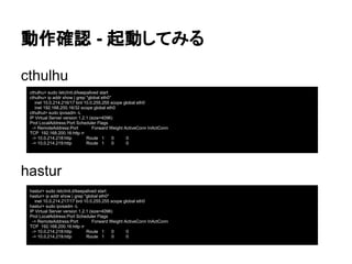 動作確認 - 起動してみる
cthulhu
hastur
cthulhu> sudo /etc/init.d/keepalived start
cthulhu> ip addr show | grep "global eth0"
inet 10.0.214.216/17 brd 10.0.255.255 scope global eth0
inet 192.168.200.16/32 scope global eth0
cthulhul> sudo ipvsadm -L
IP Virtual Server version 1.2.1 (size=4096)
Prot LocalAddress:Port Scheduler Flags
-> RemoteAddress:Port Forward Weight ActiveConn InActConn
TCP 192.168.200.16:http rr
-> 10.0.214.218:http Route 1 0 0
-> 10.0.214.219:http Route 1 0 0
hastur> sudo /etc/init.d/keepalived start
hastur> ip addr show | grep "global eth0"
inet 10.0.214.217/17 brd 10.0.255.255 scope global eth0
hastur> sudo ipvsadm -L
IP Virtual Server version 1.2.1 (size=4096)
Prot LocalAddress:Port Scheduler Flags
-> RemoteAddress:Port Forward Weight ActiveConn InActConn
TCP 192.168.200.16:http rr
-> 10.0.214.218:http Route 1 0 0
-> 10.0.214.219:http Route 1 0 0
 