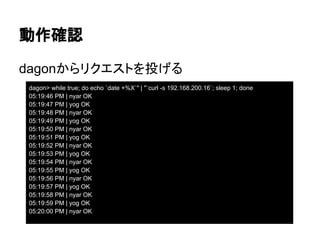 動作確認
dagon> while true; do echo `date +%X`" | "`curl -s 192.168.200.16`; sleep 1; done
05:19:46 PM | nyar OK
05:19:47 PM | yog OK
05:19:48 PM | nyar OK
05:19:49 PM | yog OK
05:19:50 PM | nyar OK
05:19:51 PM | yog OK
05:19:52 PM | nyar OK
05:19:53 PM | yog OK
05:19:54 PM | nyar OK
05:19:55 PM | yog OK
05:19:56 PM | nyar OK
05:19:57 PM | yog OK
05:19:58 PM | nyar OK
05:19:59 PM | yog OK
05:20:00 PM | nyar OK
dagonからリクエストを投げる
 