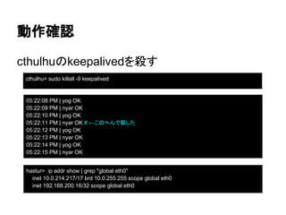 cthulhuのkeepalivedを殺す
動作確認
cthulhu> sudo killall -9 keepalived
05:22:08 PM | yog OK
05:22:09 PM | nyar OK
05:22:10 PM | yog OK
05:22:11 PM | nyar OK # ←このへんで殺した
05:22:12 PM | yog OK
05:22:13 PM | nyar OK
05:22:14 PM | yog OK
05:22:15 PM | nyar OK
sudo killall -9 keepalived
hastur> ip addr show | grep "global eth0"
inet 10.0.214.217/17 brd 10.0.255.255 scope global eth0
inet 192.168.200.16/32 scope global eth0
 