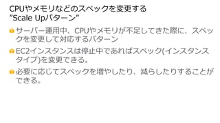 CPUやメモリなどのスペックを変更更する
”Scale  Upパターン”
 サーバー運⽤用中、CPUやメモリが不不⾜足してきた際に、スペッ
クを変更更して対応するパターン
 EC2インスタンスは停⽌止中であればスペック(インスタンス
タイプ)を変更更できる。
 必要に応じてスペックを増やしたり、減らしたりすることが
できる。
 